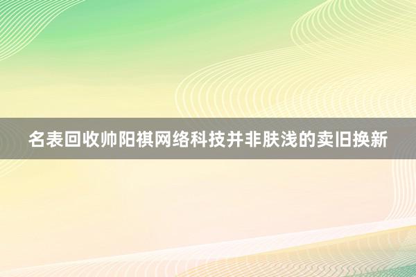名表回收帅阳祺网络科技并非肤浅的卖旧换新